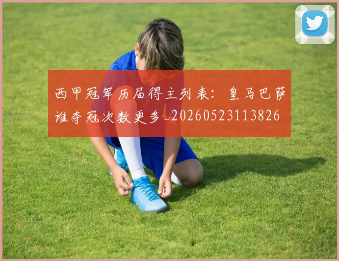 西甲冠军历届得主列表:皇马巴萨谁夺冠次数更多_20260523113826