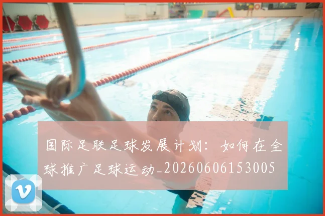 国际足联足球发展计划:如何在全球推广足球运动_20260606153005