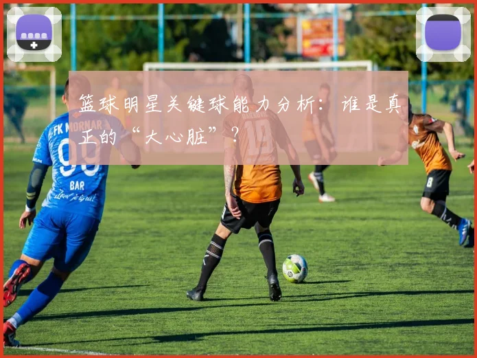 篮球明星关键球能力分析:谁是真正的“大心脏”?