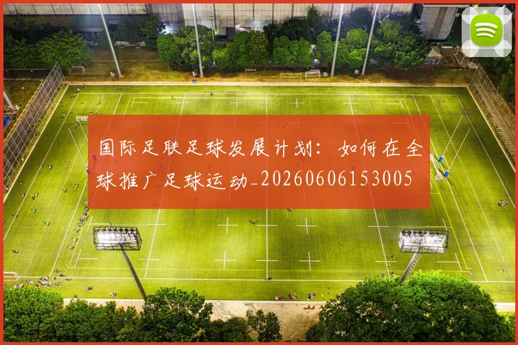 国际足联足球发展计划:如何在全球推广足球运动_20260606153005