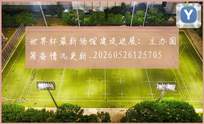 世界杯最新场馆建设进展:主办国筹备情况更新_20260526125705