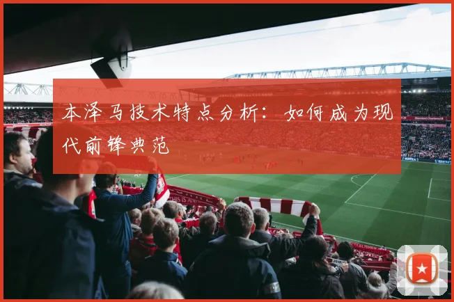 本泽马技术特点分析：如何成为现代前锋典范
