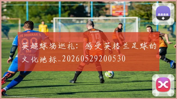 英超球场巡礼:感受英格兰足球的文化地标_20260529200530