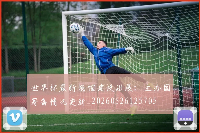 世界杯最新场馆建设进展：主办国筹备情况更新_20260526125705