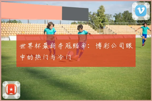世界杯最新夺冠赔率:博彩公司眼中的热门与冷门