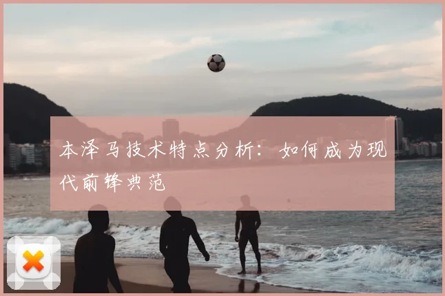本泽马技术特点分析：如何成为现代前锋典范